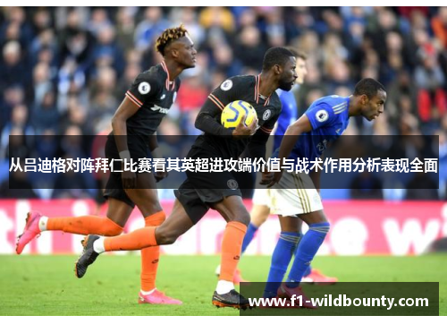 从吕迪格对阵拜仁比赛看其英超进攻端价值与战术作用分析表现全面 从吕迪格对阵拜仁比赛看其英超进攻端价值与战术作用分析表现全面