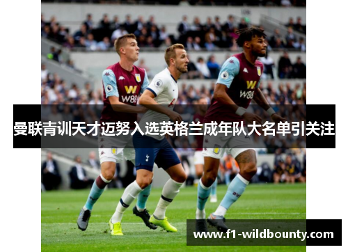 曼联青训天才迈努入选英格兰成年队大名单引关注 曼联青训天才迈努入选英格兰成年队大名单引关注