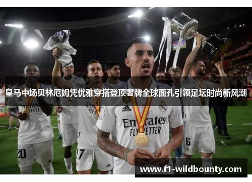 皇马中场贝林厄姆凭优雅穿搭登顶奢牌全球面孔引领足坛时尚新风潮