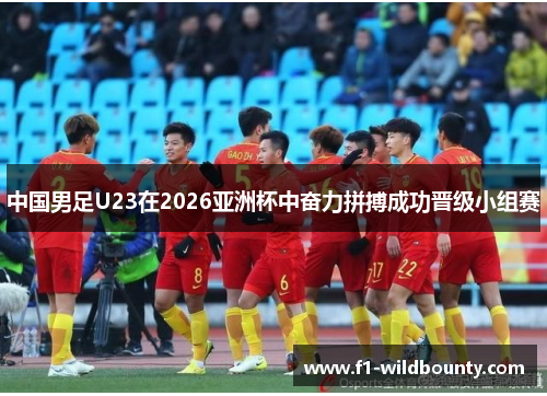 中国男足U23在2026亚洲杯中奋力拼搏成功晋级小组赛
